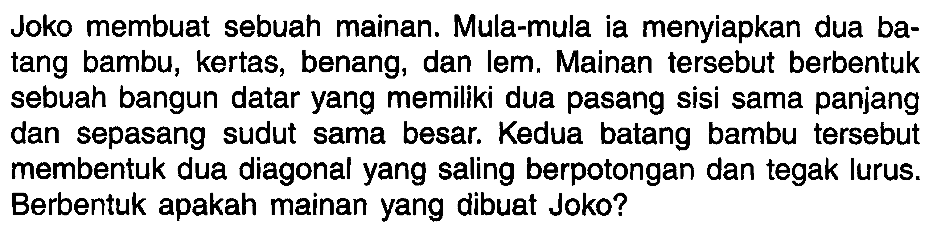 Joko membuat sebuah mainan. Mula-mula ia menyiapkan dua batang bambu, kertas, benang, dan lem. Mainan tersebut berbentuk sebuah bangun datar yang memiliki dua pasang sisi sama panjang dan sepasang sudut sama besar. Kedua batang bambu tersebut membentuk dua diagonal yang saling berpotongan dan tegak lurus. Berbentuk apakah mainan yang dibuat Joko?