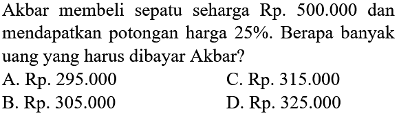 Akbar membeli sepatu seharga Rp.  500.000  dan mendapatkan potongan harga  25 % . Berapa banyak uang yang harus dibayar Akbar?
A. Rp.  295.000 
C. Rp.  315.000 
B. Rp.  305.000 
D. Rp.  325.000 