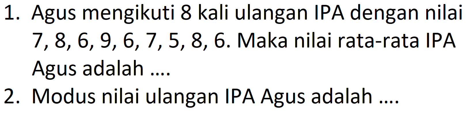 1. Agus mengikuti 8 kali ulangan IPA dengan nilai 7, 8, 6, 9, 6, 7, 5, 8, 6. Maka nilai rata-rata IPA Agus adalah .... 
2. Modus nilai ulangan IPA Agus adalah ....