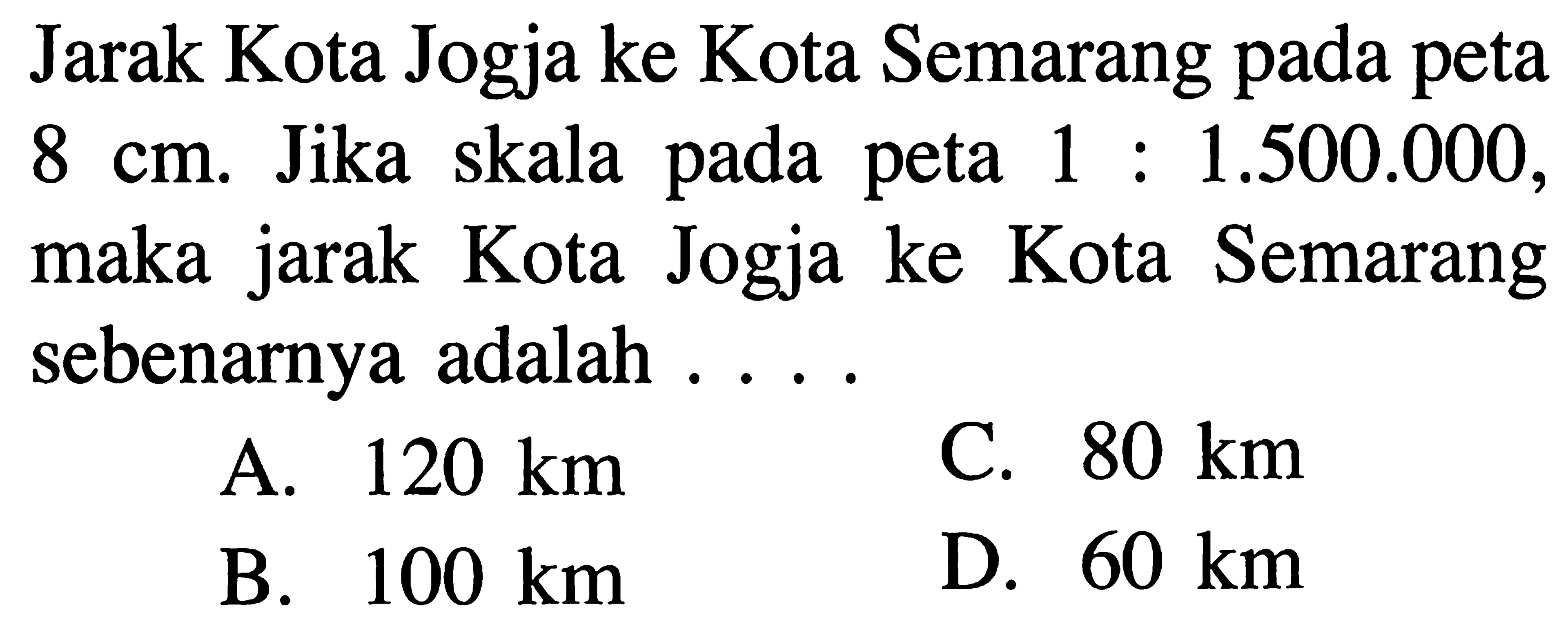 Jarak Kota Jogja ke Kota Semarang pada peta 8 cm. Jika skala pada peta 1 : 1.500.000, maka jarak Kota Jogja ke Kota Semarang sebenarnya adalah . . . .
