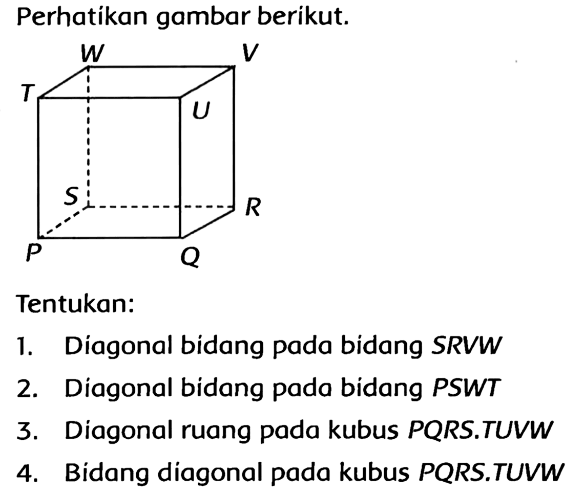 Perhatikan gambar berikut.
Tentukan:
1. Diagonal bidang pada bidang  S R V W 
2. Diagonal bidang pada bidang PSWT
3. Diagonal ruang pada kubus PQRS.TUVW
4. Bidang diagonal pada kubus PQRS.TUVW