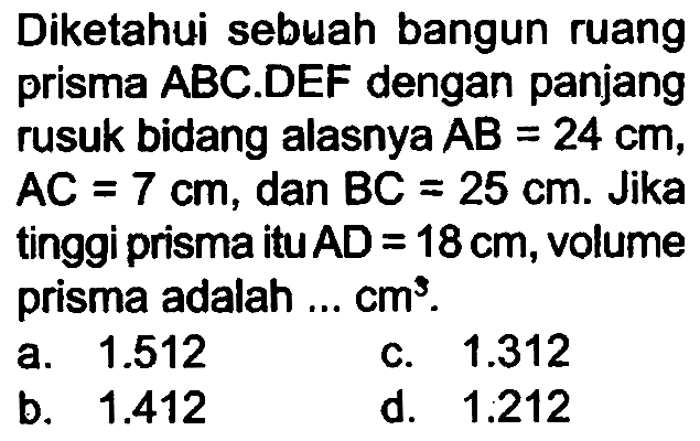 Diketahui sebuah bangun ruang prisma ABC.DEF dengan panjang rusuk bidang alasnya  A B=24 cm ,  A C=7 cm , dan  B C=25 cm . Jika tinggi prisma itu  A D=18 cm , volume prisma adalah ...  cm^(3) .
a.  1.512 
c.  1.312 
b.  1.412 
d. 1,212