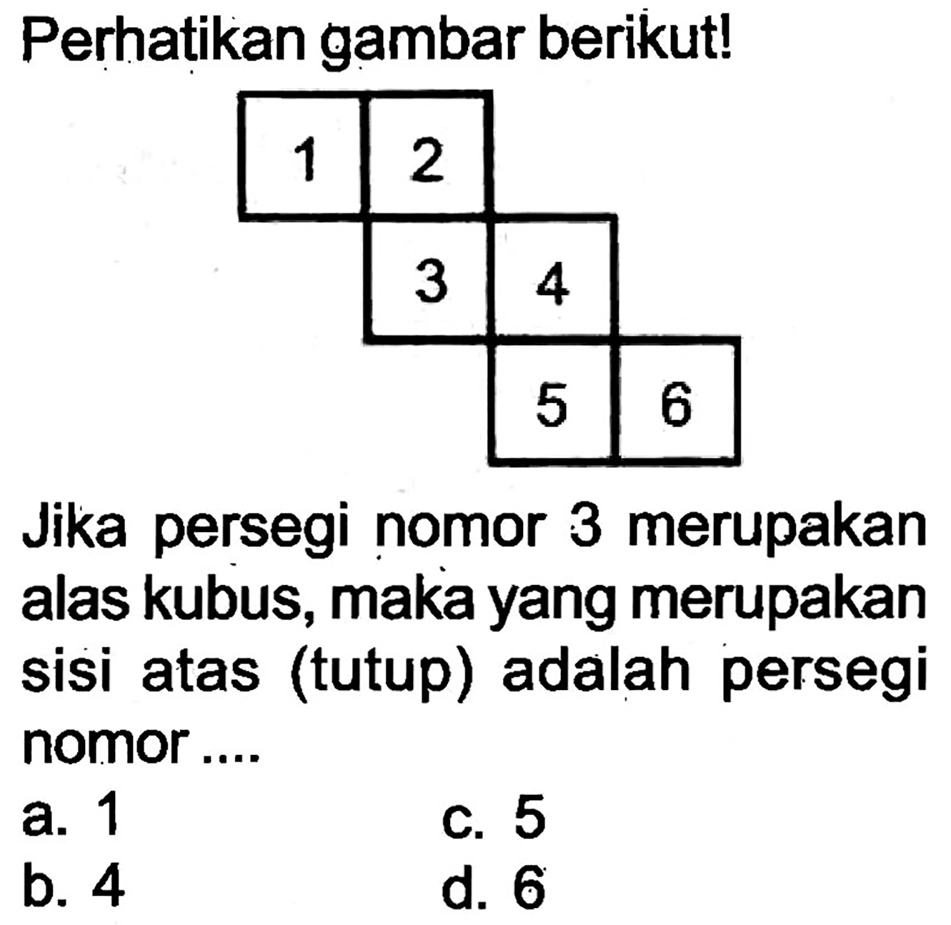 Perhatikan gambar berikut!
Jika persegi nomor 3 merupakan alas kubus, maka yang merupakan sisi atas (tutup) adalah persegi nomor ....
a. 1
c. 5
b. 4
d. 6