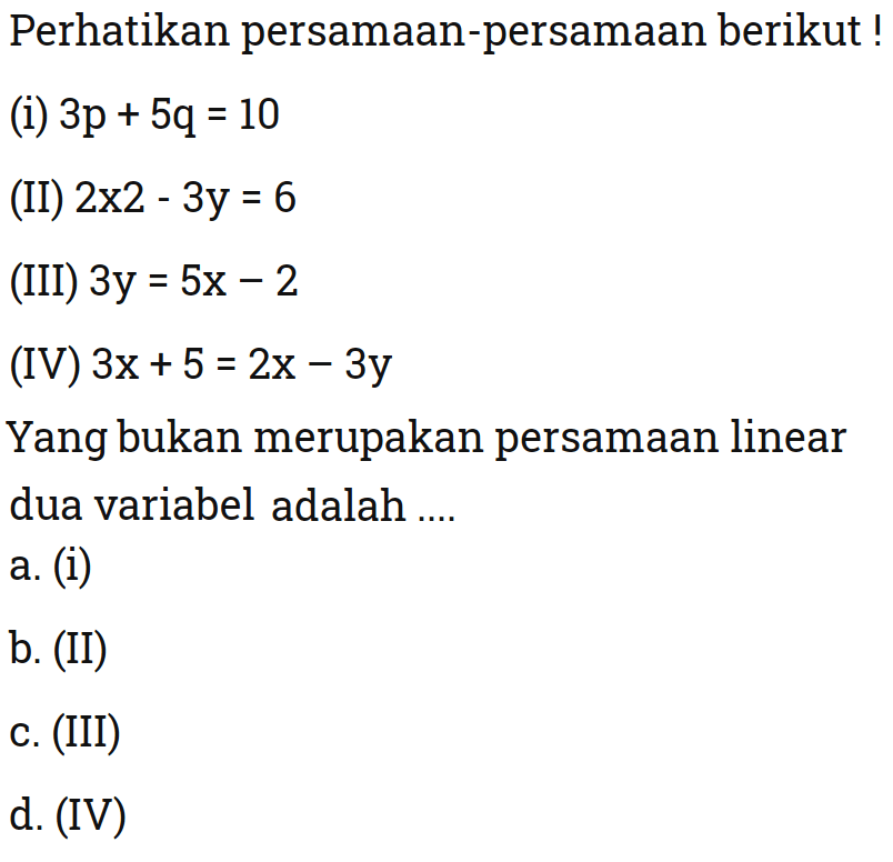 Perhatikan persamaan-persamaan berikut!
 
 (i) 3p + 5q = 10 
 (II) 2x^2 - 3y = 6 
 (III) 3y = 5x - 2 
 (IV) 3x + 5 = 2x - 3y 
 
 Yang bukan merupakan persamaan linear dua variabel adalah 
 a. (i) 
 b. (II) 
 c. (iii)
 d. (IV)