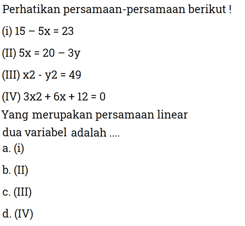 Perhatikan persamaan-persamaan berikut 
 (i) 15 - 5x = 23 
 (II) 5x = 20 - 3y 
 (III) x^2 - y^2 = 49 
 (IV) 3x^2 + 6x + 12 = 0 
 
 Yang merupakan persamaan linear dua variabel adalah 
 a. (i) 
 b. (II) 
 c. (iii) 
 d. (IV)