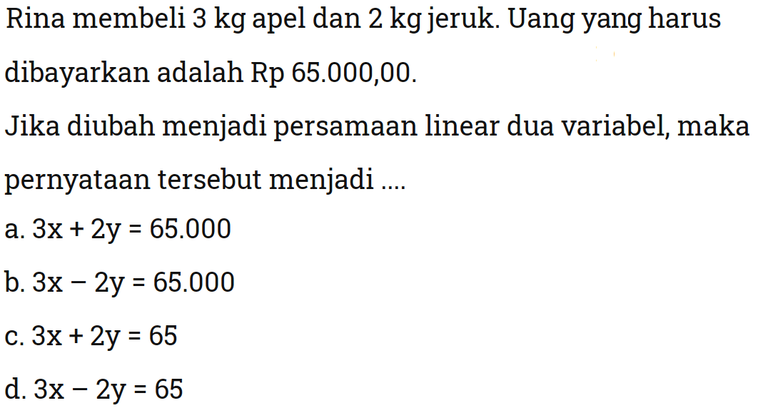 Rina membeli 3 kg apel dan 2 kg jeruk. Uang yang harus dibayarkan adalah Rp 65.000,00. Jika diubah menjadi persamaan linear dua variabel, maka pernyataan tersebut menjadi 
 
 a. 3x + 2y = 65.000 
 b. 3x - 2y = 65.000 
 c. 3x + 2y = 65 
 d. 3x - 2y = 65