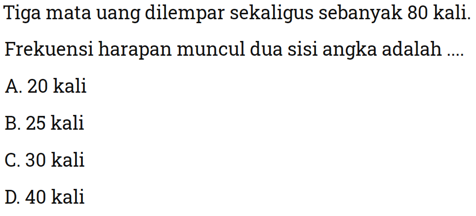 Tiga mata uang dilempar sekaligus sebanyak 80 kali. Frekuensi harapan muncul dua sisi angka adalah ...