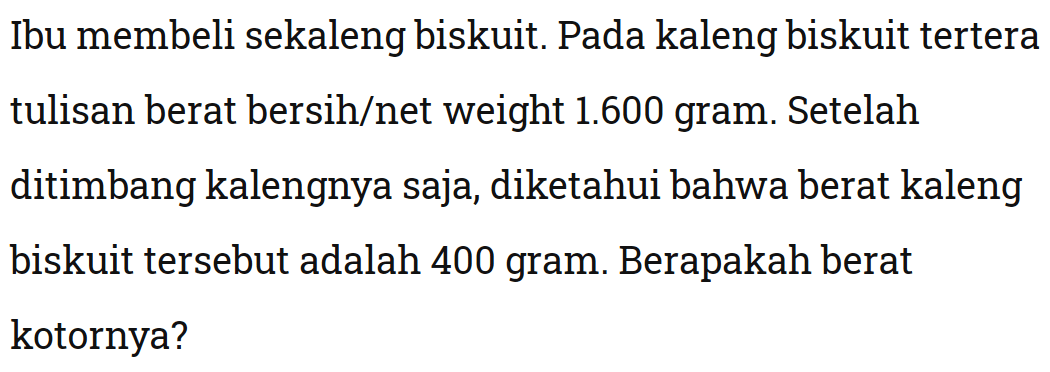 Ibu membeli sekaleng biskuit. Pada kaleng biskuit tertera tulisan berat bersih/net weight 1.600 gram. Setelah ditimbang kalengnya saja, diketahui bahwa berat kaleng biskuit tersebut adalah 400 gram. Berapakah berat kotornya?