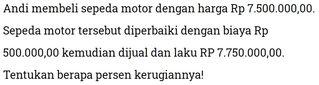 Andi membeli sepeda motor dengan harga Rp 7.500.000,00. Sepeda motor tersebut diperbaiki dengan biaya Rp 500.000,00 kemudian dijual dan laku RP 7.750.000,00. Tentukan berapa persen kerugiannya!