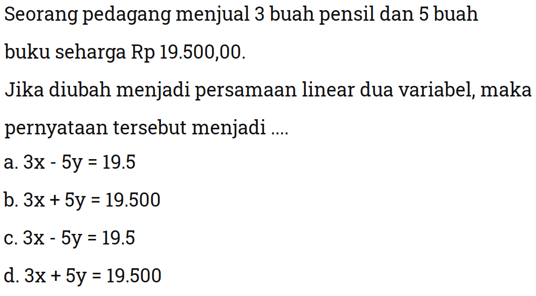 Seorang pedagang menjual 3 buah pensil dan 5
 buah buku seharga Rp. 19.500,00. Jika diubah
 menjadi persamaan linear dua variabel, maka
 pernyataan tersebut menjadi ...
 a. 3x-5y=19.5
 b. 3x+5y=19.500
 c. 3x-5y=19.5
 d. 3x+5y=19.500