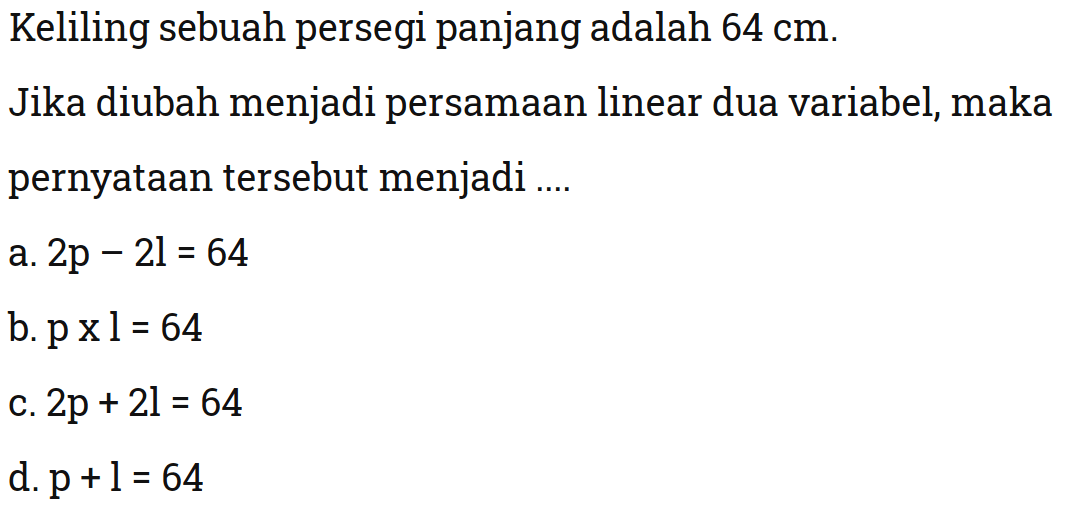 Keliling sebuah persegi panjang adalah 64 cm. Jika diubah menjadi persamaan linear dua variabel, maka pernyataan tersebut menjadi 
 a. 2p - 2l = 64 
 b. p x l = 64 
 c. 2p + 2l = 64 
 d. p + l = 64