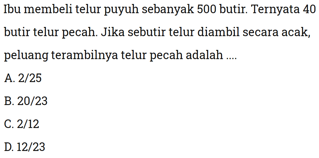 Ibu membeli telur puyuh sebanyak 500 butir. Ternyata 40 butir telur pecah. Jika sebutir telur diambil secara acak, peluang terambilnya telur pecah adalah ....