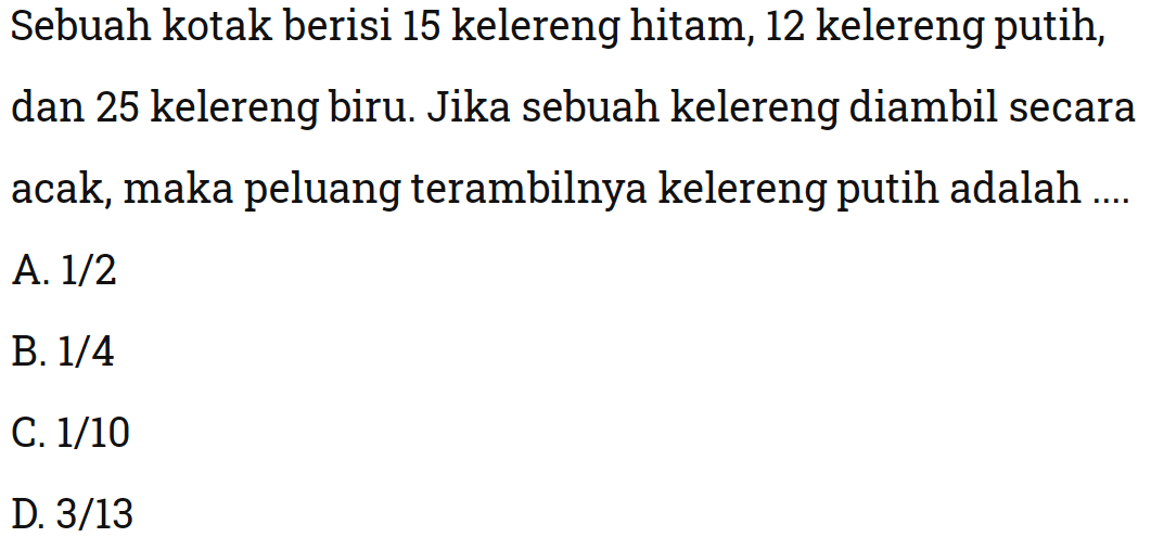 Sebuah kotak berisi 15 kelereng hitam, 12 kelereng putih, dan 25 kelereng biru. Jika sebuah kelereng diambil secara acak, maka peluang terambilnya kelereng putih adalah ....