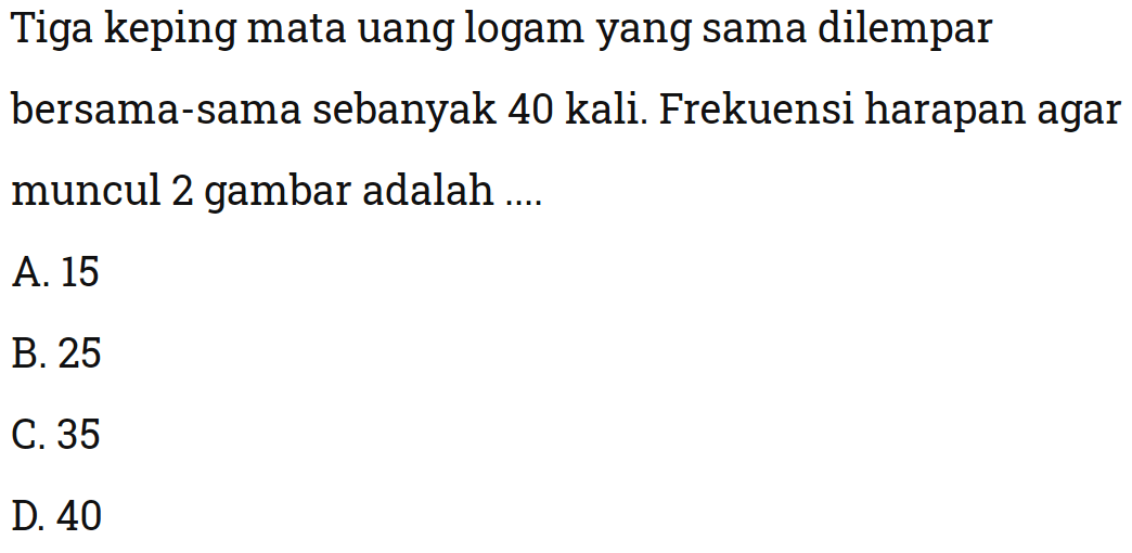 Tiga keping mata uang logam yang sama dilempar bersama-sama sebanyak 40 kali. Frekuensi harapan agar muncul 2 gambar adalah ....