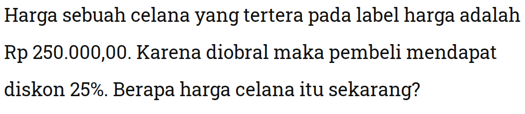 Harga sebuah celana yang tertera pada label harga adalah Rp 250.000,00. Karena diobral maka pembeli mendapat diskon 25%. Berapa harga celana itu sekarang?