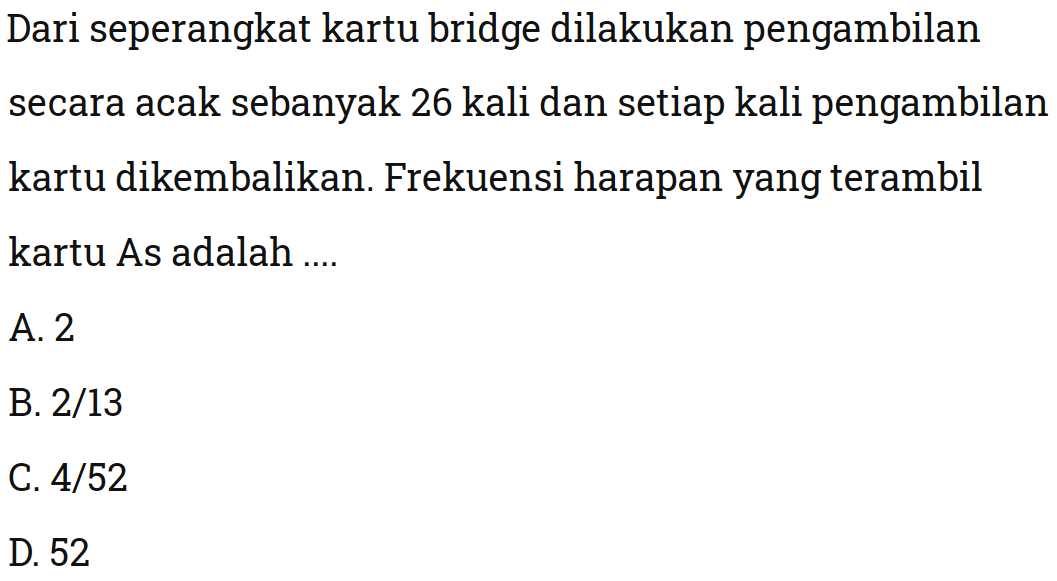 Dari seperangkat kartu bridge dilakukan pengambilan secara acak sebanyak 26 kali dan setiap kali pengambilan kartu dikembalikan. Frekuensi harapan yang terambil kartu As adalah ....