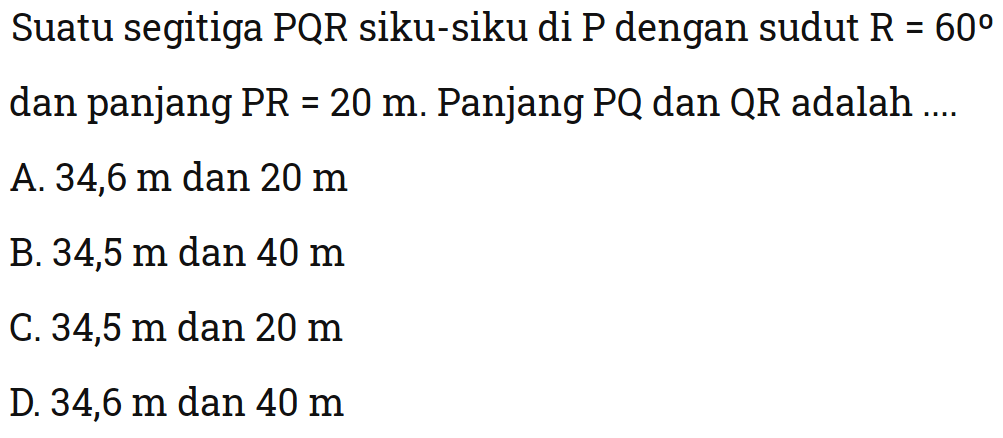 Suatu segitiga PQR siku-siku di P dengan sudut R=60 dan panjang PR=20 m. Panjang  PQ dan QR adalah ....