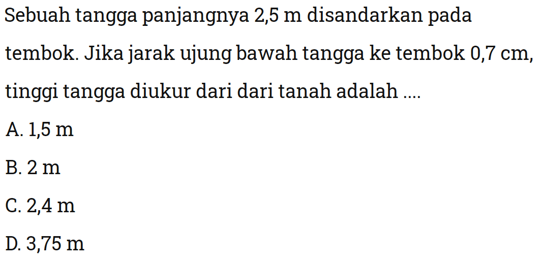 Sebuah tangga panjangnya  2,5 m  disandarkan pada tembok. Jika jarak ujung bawah tangga ke tembok 0,7 cm, tinggi tangga diukur dari dari tanah adalah ....