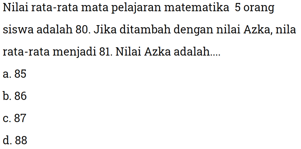 Nilai rata-rata mata pelajaran matematika 5 orang siswa adalah 80. Jika ditambah dengan nilai Azka, nila rata-rata menjadi 81. Nilai Azka adalah ....