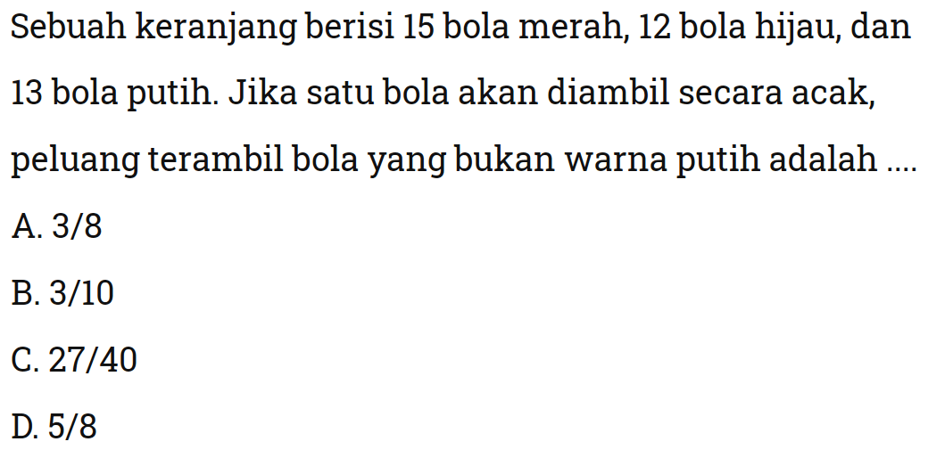 Sebuah keranjang berisi 15 bola merah, 12 bola hijau, dan 13 bola putih. Jika satu bola akan diambil secara acak, peluang terambil bola yang bukan warna putih adalah ....