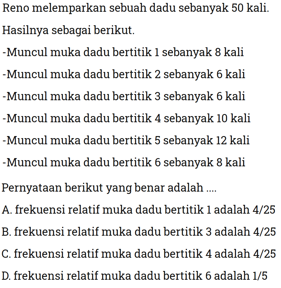 Reno melemparkan sebuah dadu sebanyak 50 kali.Hasilnya sebagai berikut.-Muncul muka dadu bertitik 1 sebanyak 8 kali-Muncul muka dadu bertitik 2 sebanyak 6 kali-Muncul muka dadu bertitik 3 sebanyak 6 kali-Muncul muka dadu bertitik 4 sebanyak 10 kali-Muncul muka dadu bertitik 5 sebanyak 12 kali-Muncul muka dadu bertitik 6 sebanyak 8 kaliPernyataan berikut yang benar adalah ....A. frekuensi relatif muka dadu bertitik 1 adalah  4/25 B. frekuensi relatif muka dadu bertitik 3 adalah  4/25 C. frekuensi relatif muka dadu bertitik 4 adalah  4/25 D. frekuensi relatif muka dadu bertitik 6 adalah  1/5 