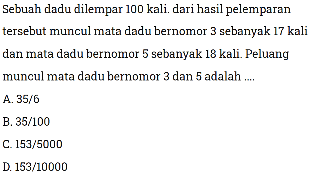 Sebuah dadu dilempar 100 kali. dari hasil pelemparan tersebut muncul mata dadu bernomor 3 sebanyak 17 kali dan mata dadu bernomor 5 sebanyak 18 kali. Peluang muncul mata dadu bernomor 3 dan 5 adalah ...