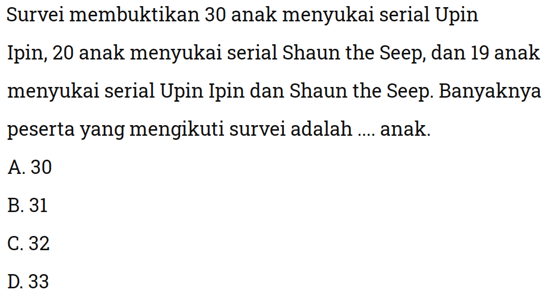 Survei membuktikan 30 anak menyukai serial Upin Ipin, 20 anak menyukai serial Shaun the Seep, dan 19 anak menyukai serial Upin Ipin dan Shaun the Seep. Banyaknya peserta yang mengikuti survei adalah anak: A. 30 B. 31 C.32 D.33