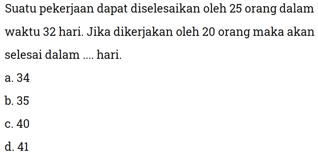 Suatu pekerjaan dapat diselesaikan oleh 25 orang dalam waktu 32 hari. Jika dikerjakan oleh 20 orang maka akan selesai dalam .... hari.