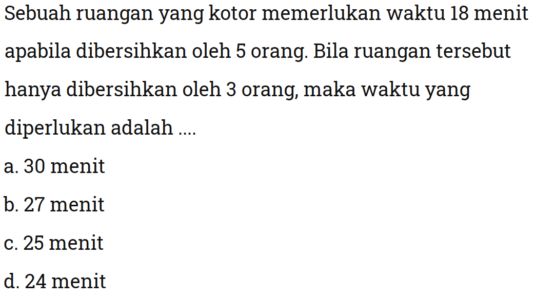 Sebuah ruanganyang kotor memerlukan waktu 18 menit apabila dibersihkan oleh 5 orang. Bila ruangan tersebut hanya dibersihkan oleh 3 orang, maka waktuyang diperlukan adalah ....