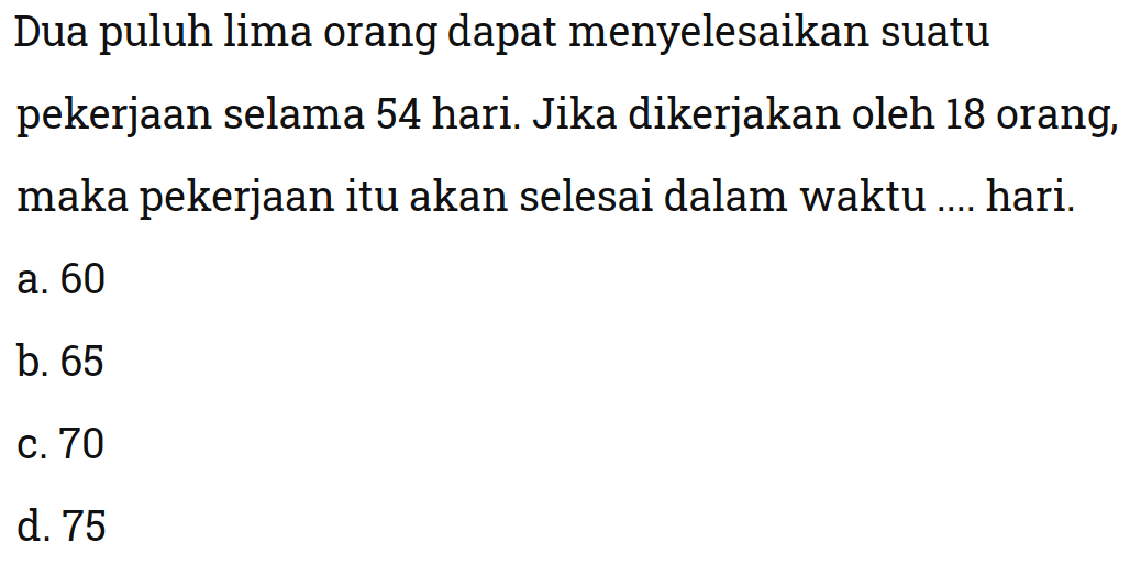 Dua puluh lima orang dapat menyelesaikan suatu pekerjaan selama 54 hari. Jika dikerjakan oleh 18 orang, maka pekerjaan itu akan selesai dalam waktu .... hari.