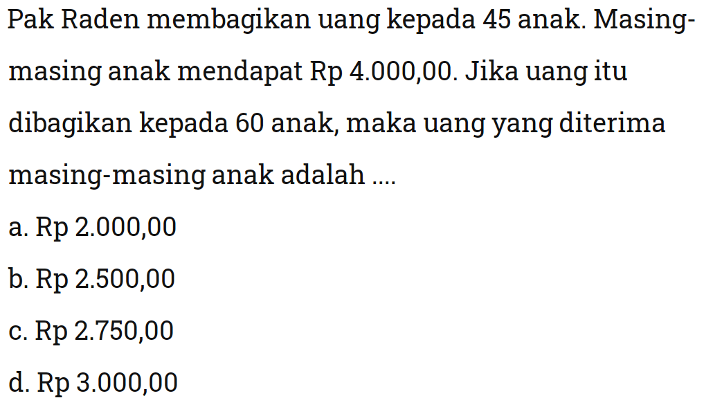 Pak Raden membagikan uang kepada 45 anak. Masing-masing anak mendapat Rp 4.000,00. Jika uang itu dibagikan kepada 60 anak, maka uang yang diterima masing-masing anak adalah ....