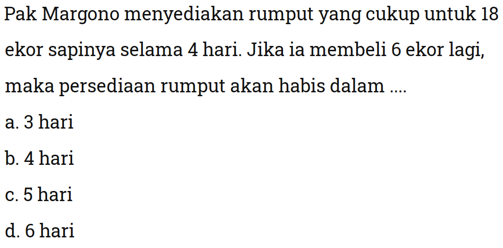 Pak Margono menyediakan rumput yang cukup untuk 18 ekor sapinya selama 4 hari. Jika ia membeli 6 ekor lagi, maka persediaan rumput akan habis dalam ....