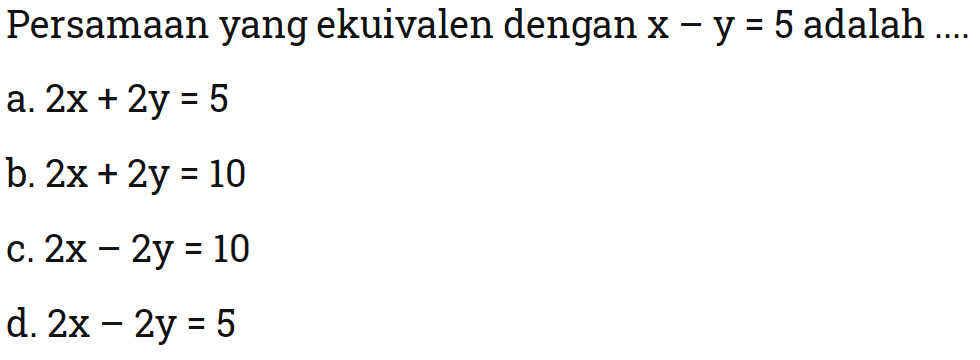 Persamaan yang ekuivalen dengan x - y = 5 adalah .... a. 2x + 2y =5 b. 2x + 2y = 10 c. 2x - 2y = 10 d. 2x - 2y = 5