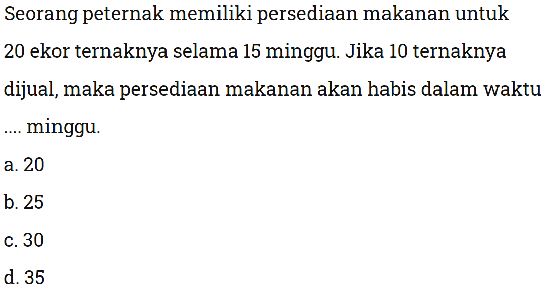 Seorang peternak memiliki persediaan makanan untuk 20 ekor ternaknya selama 15 minggu. Jika 10 ternaknya dijual, maka persediaan makanan akan habis dalam waktu minggu.