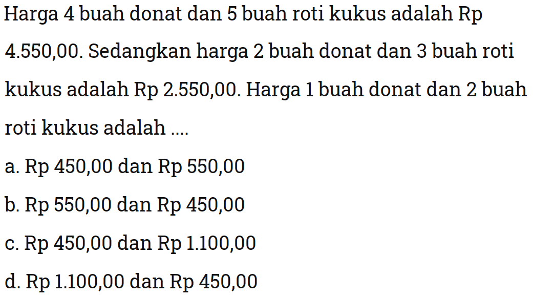 Harga 4 buah donat dan 5 buah roti kukus
 adalah Rp4.550,00. Sedangkan harga 2 buah
 donat dan 3 buah roti kukus adalah Rp 2.550,00.
 Harga 1 buah donat dan 2 buah roti kukus adalah
 ,,,
 a. Rp 450,00 dan Rp 550,00
 b. Rp 550,00 dan Rp 450,00
 c. Rp 450,00 dan Rp 1.100,00
 d. Rp 1.100,00 dan Rp 450,00