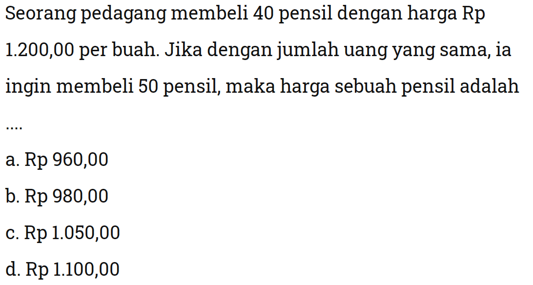 Seorang pedagang membeli 40 pensil dengan harga Rp1.200,00 per buah. Jika dengan jumlah uang yang sama, ia ingin membeli 50 pensil, maka harga sebuah pensil adalah ...
