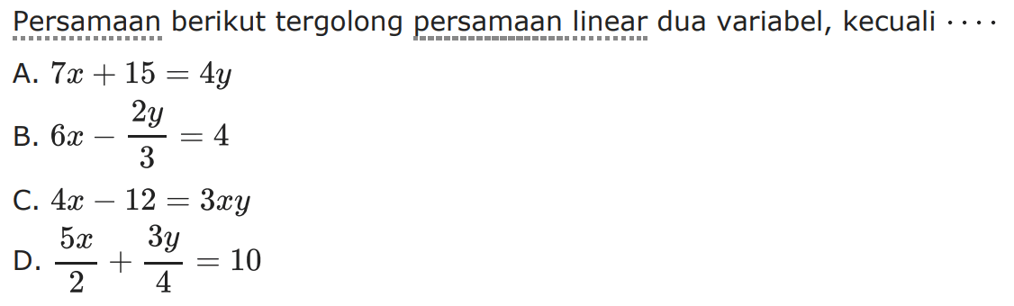 Persamaan berikut tergolong persamaan linear dua variabel, kecuali... A. 7x + 15 = 4y B. 6x - (2y/3) = 4 C. 4x - 12 = 3xy D. (5x/2) + (3y/4) = 10