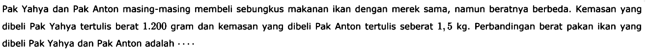 Pak Yahya dan Pak Anton masing-masing membeli sebungkus makanan ikan dengan merek sama, namun beratnya berbeda. Kemasan yang dibeli Pak Yahya tertulis berat 1.200 gram dan kemasan yang dibeli Pak Anton tertulis seberat 1,5 kg. Perbandingan berat pakan ikan yang dibeli Pak Yahya dan Pak Anton adalah.... 