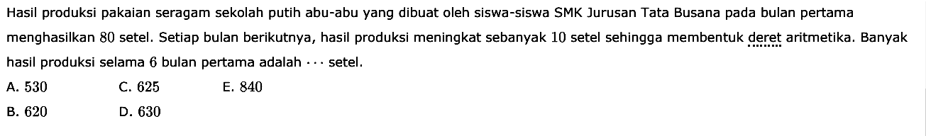 Hasil produksi pakaian seragam sekolah putih abu-abu yang dibuat oleh siswa-siswa SMK Jurusan Tata Busana pada bulan pertama menghasilkan 80 setel. Setiap bulan berikutnya, hasil produksi meningkat sebanyak 10 setel sehingga membentuk deret aritmetika. Banyak hasil produksi selama 6 bulan pertama adalah  ...  setel.