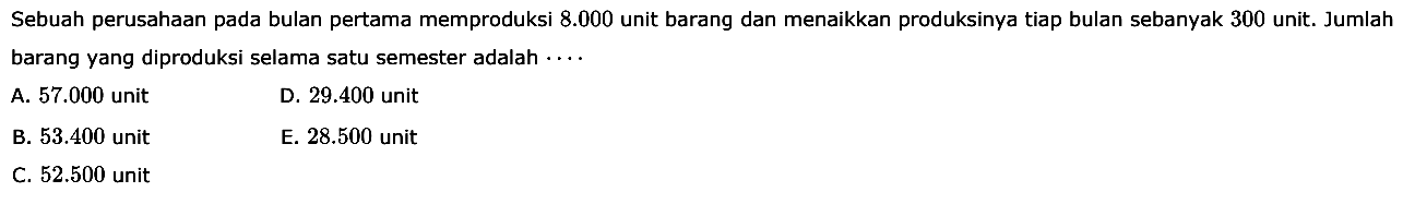 Sebuah perusahaan pada bulan pertama memproduksi  8.000  unit barang dan menaikkan produksinya tiap bulan sebanyak 300 unit. Jumlah barang yang diproduksi selama satu semester adalah ...
