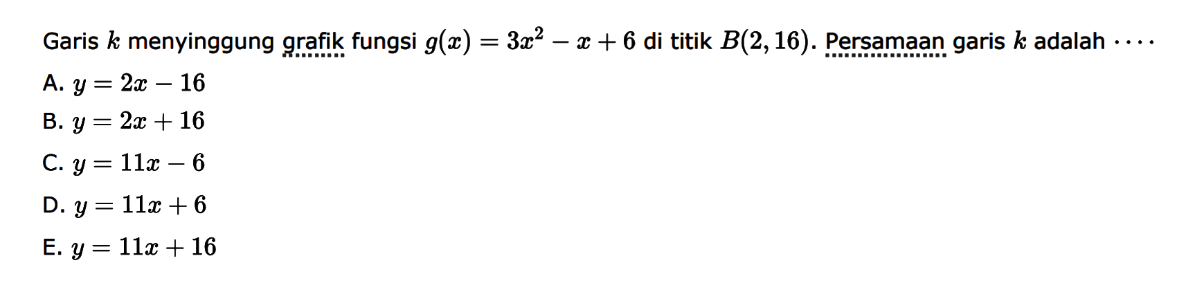 Garis k menyinggung grafik fungsi g(x)=3x^2-z+6 
 di titik B(2,16). Persamaan garis k adalah...
 
 A. y = 2x-16
 B. y = 2x+16
 C. y = 11x-6
 D. y = 11x +6
 E. y = 11x+16