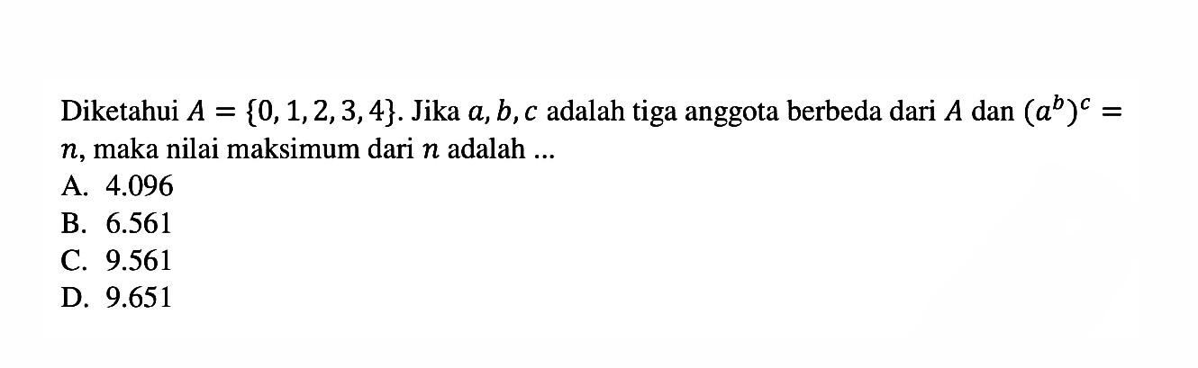 Diketahui A = {0,1,2,3,4}. Jika a, b,c adalah tiga anggota berbeda dari A dan (a^b)^c = n, maka nilai maksimum dari n adalah ... A. 4.096 B. 6.561 c. 9.561 d. 9.651