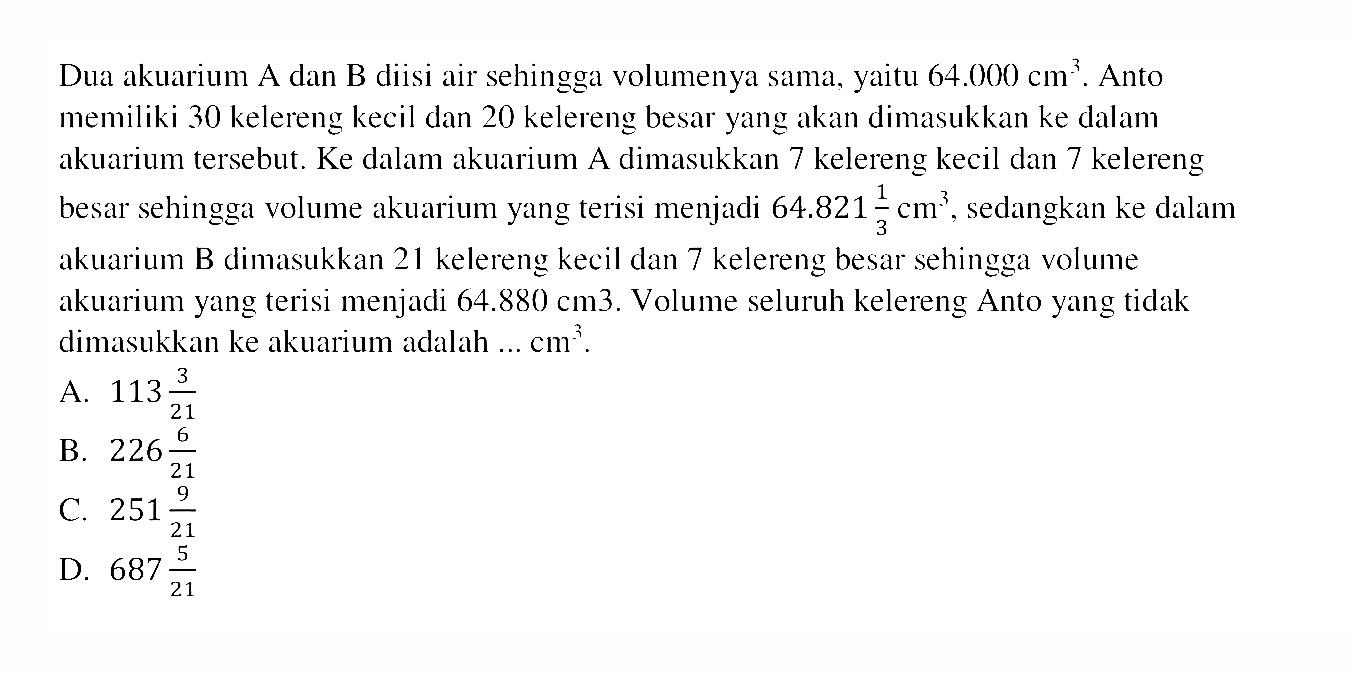 Dua akuarium A dan B diisi air sehingga volumenya sama, yaitu 64.000 cm^3. Anto memiliki 30 kelereng kecil dan 20 kelereng besar yang akan dimasukkan ke dalam akuarium tersebut. Ke dalam akuarium A dimasukkan 7 kelereng kecil dan 7 kelereng besar sehingga volume akuarium yang terisi menjadi 64.821 1/3 cm^3, sedangkan ke dalam akuarium B dimasukkan 21 kelereng kecil dan 7 kelereng besar sehingga volume akuarium yang terisi menjadi 64.880 cm^3. Volume seluruh kelereng Anto yang tidak dimasukkan ke akuarium adalah ... cm^3.