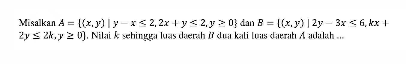 Misalkan A = {(x,y) l y - x <= 2,2 x + y <= 2, y >= 0} dan B = {(x,y) | 2y - 3x <= 6,kx + 2y <= 2k, y >= 0}. Nilai k sehingga luas daerah B dua kali luas daerah A adalah ...