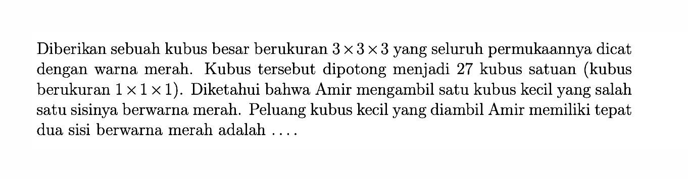 Diberikan sebuah kubus besar berukuran 3 x 3 x 3 yang seluruh permukaannya dicat dengan warna merah. Kubus tersebut dipotong menjadi 27 kubus satuan (kubus berukuran 1x1x1). Diketahui bahwa Amir mengambil satu kubus kecil yang salah satu sisinya berwarna merah. Peluang kubus kecil yang diambil Amir memiliki tepat dua sisi berwarna merah adalah