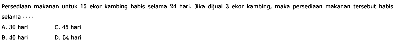 Persediaan makanan untuk 15 ekor kambing habis selama 24 hari. Jika dijual 3 ekor kambing, maka persediaan makanan tersebut habis selama ... 