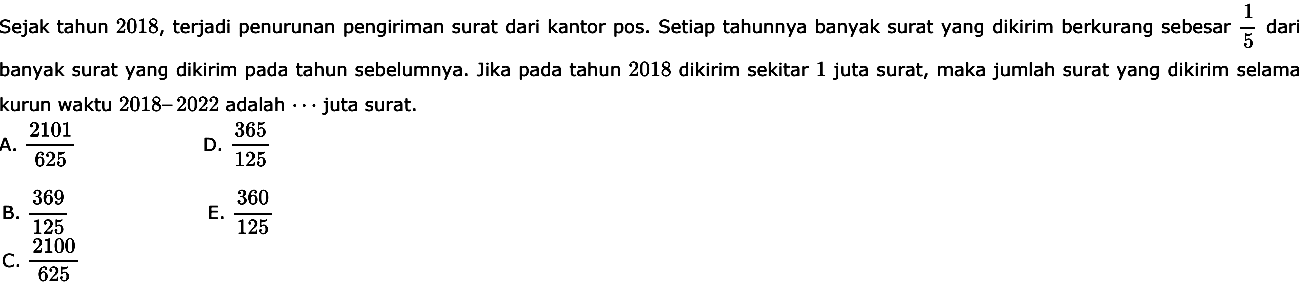 Sejak tahun 2018, terjadi penurunan pengiriman surat dari kantor pos. Setiap tahunnya banyak surat yang dikirim berkurang sebesar  1/5  dari banyak surat yang dikirim pada tahun sebelumnya. Jika pada tahun 2018 dikirim sekitar 1 juta surat, maka jumlah surat yang dikirim selama kurun waktu  2018-2022  adalah  ...  juta surat.