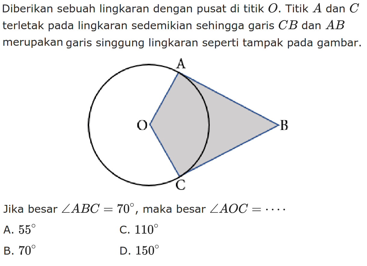 Diberikan sebuah lingkaran dengan pusat di titik O. Titik A dan C terletak pada lingkaran sedemikian sehingga garis CB dan AB merupakan garis singgung lingkaran seperti tampak pada gambar. O A C B Jika besar sudut ABC=70, maka besar sudut  AOC=... 