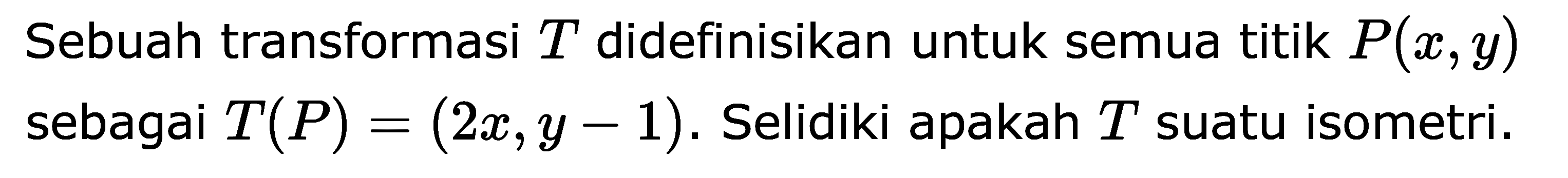 Sebuah transformasi T didefiniskan untuk semua titik P(x,y) sebagai T(P)=(2x,y-1). Selidiki pakah T suatu isometri.