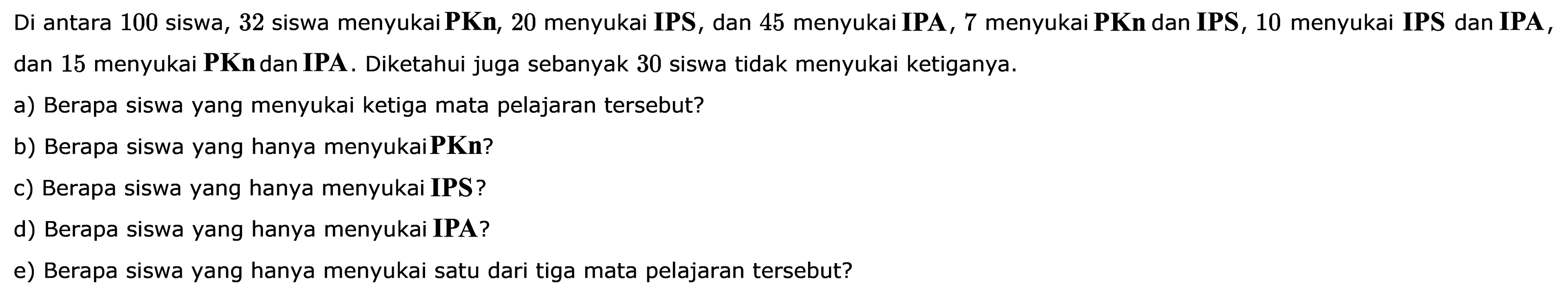 Di antara 100 siswa, 32 siswa menyukai PKn; 20 menyukai IPS , dan 45 menyukai IPA , 7 menyukai PKn dan IPS , 10 menyukai IPS dan IPA, 7 dan 15 menyukai PKn dan IPA. Diketahui juga sebanyak 30 siswa tidak menyukai ketiganya. a) Berapa siswa yang menyukai ketiga mata pelajaran tersebut? b) Berapa siswa yang hanya menyukai PKn? c) Berapa siswa yang hanya menyukai IPS ? d) Berapa siswa yang hanya menyukai IPA? e) Berapa siswa yang hanya menyukai satu dari tiga mata pelajaran tersebut?